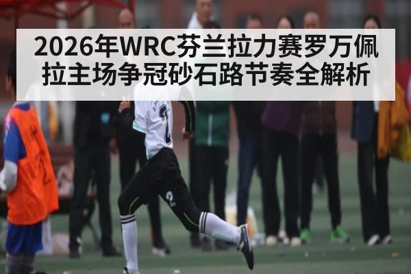 2026年WRC芬兰拉力赛罗万佩拉主场争冠砂石路节奏全解析